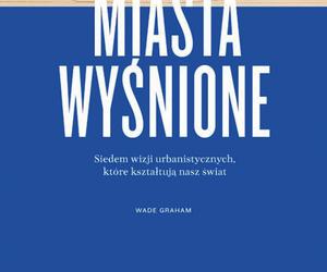 Miasta wyśnione. Siedem wizji urbanistycznych, które kształtują nasz świat