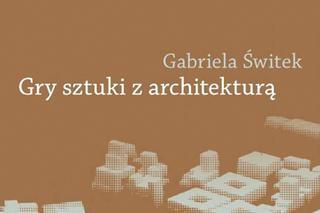 Gabriela Świtek, Gry sztuki z architekturą. Nowoczesne powinowactwa i współczesne integracje